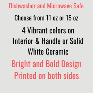 May include: Text on a light gray background reads: Dishwasher and Microwave Safe. Choose from 11 oz or 15 oz. 4 Vibrant colors on Interior & Handle or Solid White Ceramic. Bright and Bold Design. Printed on both sides.