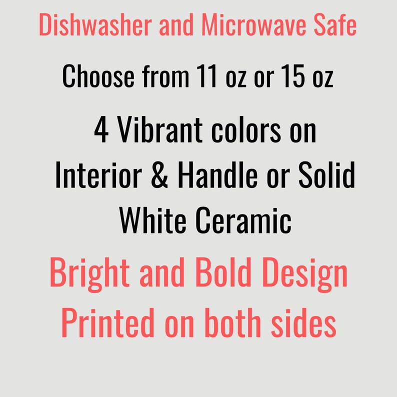 May include: Text on a light gray background reads: Dishwasher and Microwave Safe. Choose from 11 oz or 15 oz. 4 Vibrant colors on Interior & Handle or Solid White Ceramic. Bright and Bold Design. Printed on both sides.