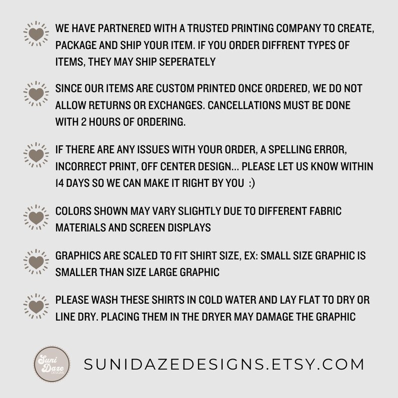May include: A graphic with information about custom printed shirts. The text reads: "We have partnered with a trusted printing company to create, package and ship your item. If you order different types of items, they may ship separately. Since our items are custom printed once ordered, we do not allow returns or exchanges. Cancellations must be done with 2 hours of ordering. If there are any issues with your order, a spelling error, incorrect print, off center design... please let us know within 14 days so we can make it right by you :). Colors shown may vary slightly due to different fabric materials and screen displays. Graphics are scaled to fit shirt size, ex: small size graphic is smaller than size large graphic. Please wash these shirts in cold water and lay flat to dry or line dry. Placing them in the dryer may damage the graphic. SuniDazeDesigns.Etsy.com"