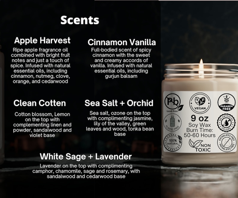 May include: A 9-ounce soy wax candle in a clear glass jar with a brown label. The label has the text "9 oz Soy Wax Burn Time: 50-60 Hours" and several icons indicating that the candle is lead-free, vegan, paraben-free, phthalate-free, and non-toxic. The candle is surrounded by smaller labels with the names of different scents: Apple Harvest, Clean Cotten, Cinnamon Vanilla, Sea Salt + Orchid, and White Sage + Lavender.