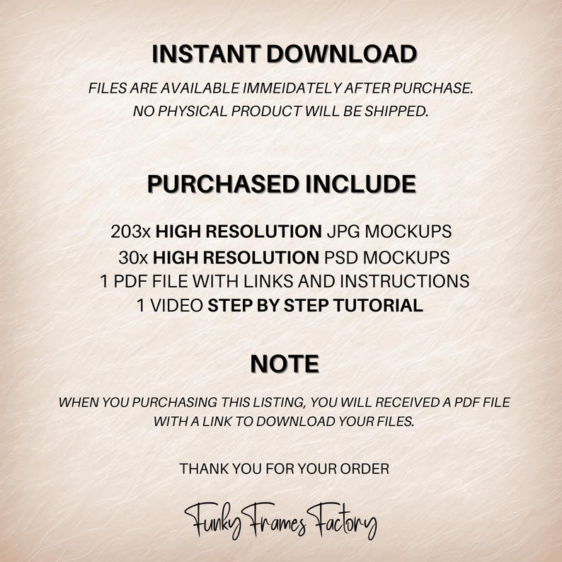 May include: Text overlay on a peach background with the words "INSTANT DOWNLOAD", "FILES ARE AVAILABLE IMMEDIATELY AFTER PURCHASE. NO PHYSICAL PRODUCT WILL BE SHIPPED.", "PURCHASED INCLUDE", "203x HIGH RESOLUTION JPG MOCKUPS", "30x HIGH RESOLUTION PSD MOCKUPS", "1 PDF FILE WITH LINKS AND INSTRUCTIONS", "1 VIDEO STEP BY STEP TUTORIAL", "NOTE", "WHEN YOU PURCHASING THIS LISTING, YOU WILL RECEIVED A PDF FILE WITH A LINK TO DOWNLOAD YOUR FILES.", "THANK YOU FOR YOUR ORDER", "Funky Frames Factory".