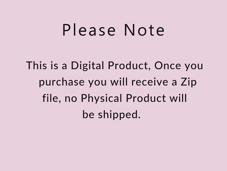 May include: Text on a light pink background that reads: "Please Note This is a Digital Product, Once you purchase you will receive a Zip file, no Physical Product will be shipped."