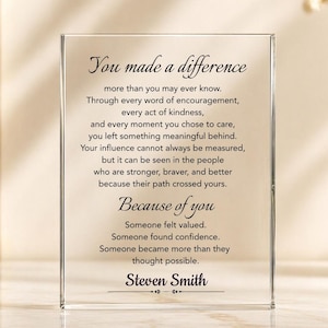 May include: A rectangular clear acrylic plaque featuring black printed text that reads: You made a difference more than you may ever know. Through every word of encouragement, every act of kindness, and every moment you chose to care, you left something meaningful behind. Your influence cannot always be measured, but it can be seen in the people who are stronger, braver, and better because their path crossed yours. Because of you, someone felt valued, someone found confidence, someone became more than they thought possible. Steven Smith.