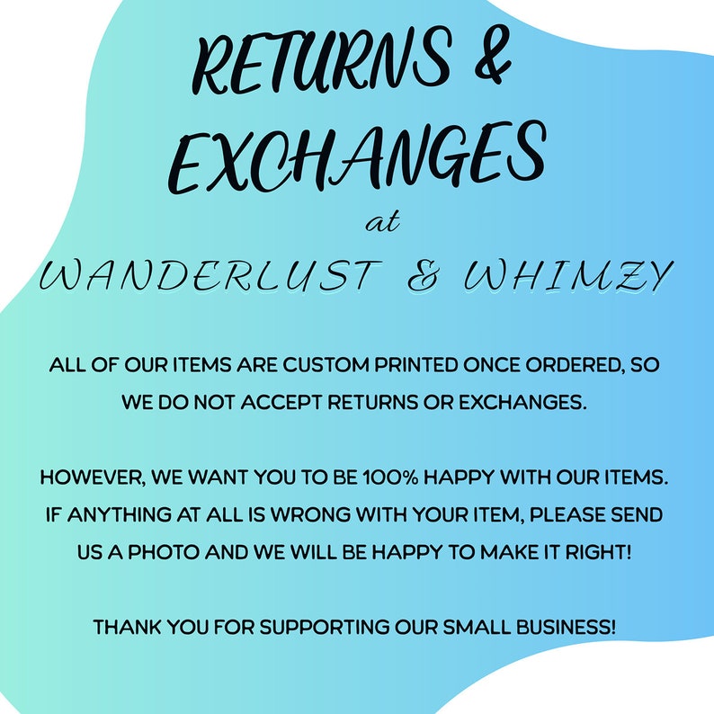 May include: A blue and white graphic with the text "RETURNS & EXCHANGES at WANDERLUST & WHIMZY". The text below explains that all items are custom printed and that returns and exchanges are not accepted. The text continues to say that the shop wants customers to be happy and that if there is a problem with an item, customers should send a photo and the shop will make it right. The text ends with "THANK YOU FOR SUPPORTING OUR SMALL BUSINESS!"