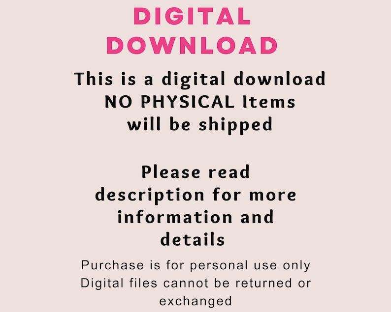 May include: A pink and black text graphic on a light pink background. The text reads "DIGITAL DOWNLOAD This is a digital download NO PHYSICAL Items will be shipped Please read description for more information and details Purchase is for personal use only Digital files cannot be returned or exchanged"