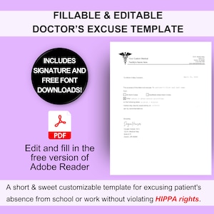 May include: A printable doctor's excuse template in PDF format. The template includes a signature line and free font downloads. The template is customizable and can be used to excuse a patient's absence from school or work without violating HIPPA rights.