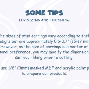 May include: Text on a white background with a wavy pattern. The text reads "SOME TIPS FOR SIZING AND FINISHING". The text below reads "The sizes of stud earrings vary according to their designs but are approximately 0.6-0.7" (15-17 mm). However, as the size of earrings is a matter of personal preference, you may modify the dimensions to suit your liking prior to cutting. We use 1/8" (3mm) masked MDF and acrylic paint pens to prepare our products."