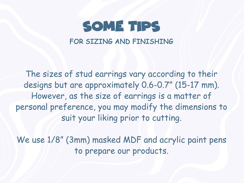 May include: Text on a white background with a wavy pattern. The text reads "SOME TIPS FOR SIZING AND FINISHING". The text below reads "The sizes of stud earrings vary according to their designs but are approximately 0.6-0.7" (15-17 mm). However, as the size of earrings is a matter of personal preference, you may modify the dimensions to suit your liking prior to cutting. We use 1/8" (3mm) masked MDF and acrylic paint pens to prepare our products."