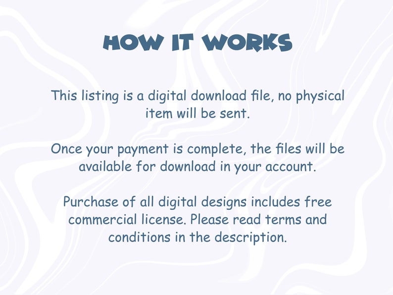 May include: Text on a white background with a blue swirl pattern. The text reads "HOW IT WORKS" and explains that this listing is a digital download file, no physical item will be sent. It also explains that once payment is complete, the files will be available for download in your account. The text also states that the purchase of all digital designs includes a free commercial license. It encourages the buyer to read the terms and conditions in the description.