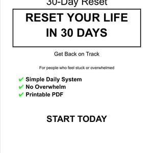 May include: A white graphic with the text "30-Day Reset" and "RESET YOUR LIFE IN 30 DAYS". Additional text includes "Get Back on Track", "For people who feel stuck or overwhelmed", "Simple Daily System", "No Overwhelm", "Printable PDF", and "START TODAY".
