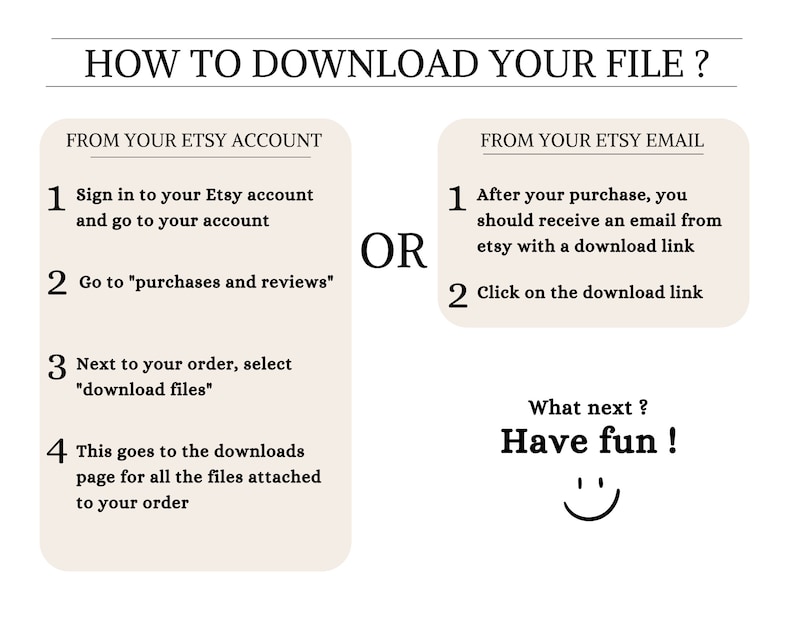May include: A white and black graphic with instructions on how to download a digital file from Etsy. The graphic includes the text "How to Download Your File?" and two columns with numbered steps. The first column is titled "From Your Etsy Account" and the second column is titled "From Your Etsy Email". The graphic also includes the text "OR" between the two columns. The graphic ends with the text "What next? Have fun!" and a smiley face.