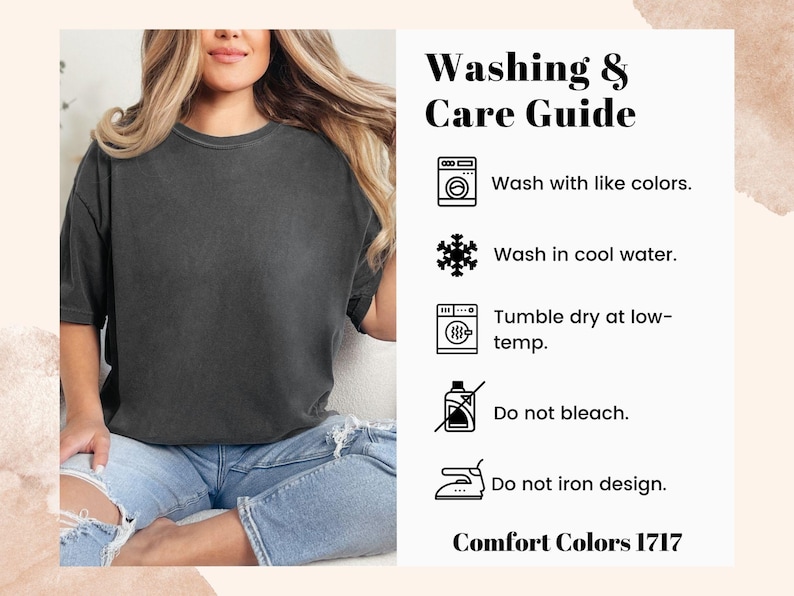 May include: Washing and care instructions for a garment. Wash with like colors, wash in cool water, tumble dry at low temperature, do not bleach, and do not iron the design. Comfort Colors 1717.