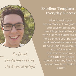 May include: A smiling man with glasses and curly hair is pictured in a circle. He is wearing a white shirt. The text "I'm David, the designer behind The Emerald Bridge!" is below the circle. The text "Excellent Templates for Everyday Success!" is in a light brown rectangle. The text "Nice to make your acquaintance! I am grateful and passionate about providing people like you with first-rate digital tools to help achieve your personal and professional success. I hope you find this resource as useful as I do. Feel free to send me a message if you have questions or any feedback about how I can make it better!" is in a light brown rectangle.