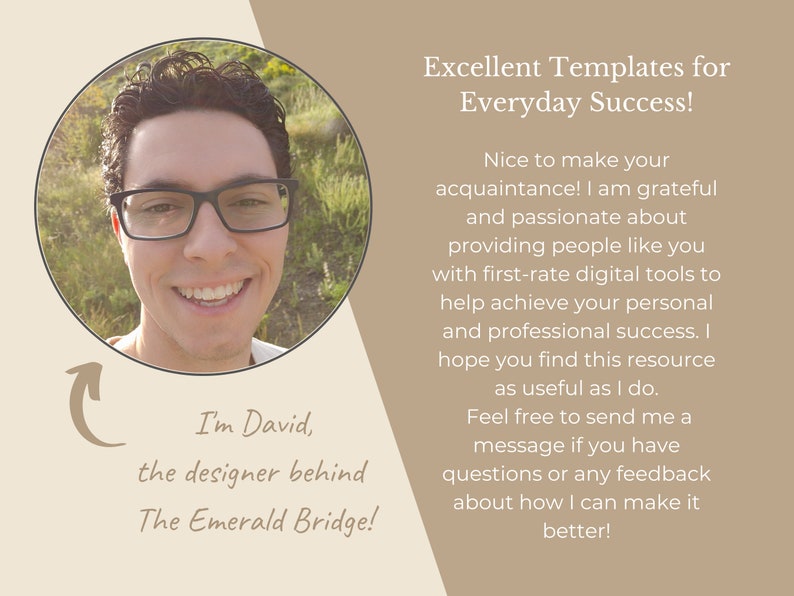 May include: A smiling man with glasses and curly hair is pictured in a circle. He is wearing a white shirt. The text "I'm David, the designer behind The Emerald Bridge!" is below the circle. The text "Excellent Templates for Everyday Success!" is in a light brown rectangle. The text "Nice to make your acquaintance! I am grateful and passionate about providing people like you with first-rate digital tools to help achieve your personal and professional success. I hope you find this resource as useful as I do. Feel free to send me a message if you have questions or any feedback about how I can make it better!" is in a light brown rectangle.
