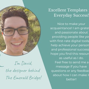 May include: A smiling man with glasses wearing a white shirt, looking at the camera. The text "I'm David, the designer behind The Emerald Bridge!" is below the image. The text "Excellent Templates for Everyday Success!" is above the image. The text below that reads "Nice to make your acquaintance! I am grateful and passionate about providing people like you with first-rate digital tools to help achieve your personal and professional success. I hope you find this resource as useful as I do. Feel free to send me a message if you have questions or any feedback about how I can make it better!"