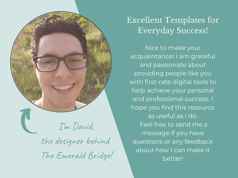 May include: A smiling man with glasses wearing a white shirt, looking at the camera. The text "I'm David, the designer behind The Emerald Bridge!" is below the image. The text "Excellent Templates for Everyday Success!" is above the image. The text below that reads "Nice to make your acquaintance! I am grateful and passionate about providing people like you with first-rate digital tools to help achieve your personal and professional success. I hope you find this resource as useful as I do. Feel free to send me a message if you have questions or any feedback about how I can make it better!"