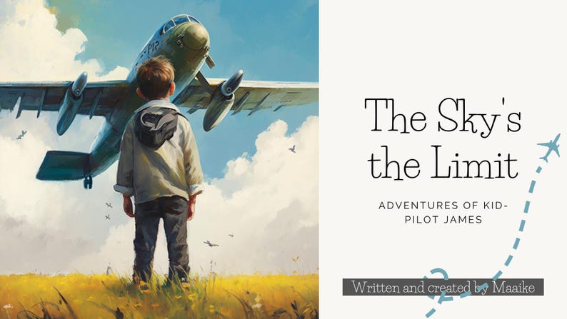 May include: A young boy stands in a field of yellow grass, looking up at a green and white airplane taking off. The sky is blue with white clouds. The text "The Sky's the Limit" is written in black on a white background, with the words "Adventures of Kid-Pilot James" below it. The text "Written and created by Maaike" is written in black on a white background below the title.