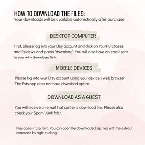May include: A white background with pink and peach watercolor-like designs. The text "HOW TO DOWNLOAD THE FILES:" is at the top of the image. The text "Your downloads will be available automatically after purchase" is below the title. The text "DESKTOP COMPUTER" is in a box with a pink and peach watercolor-like design. The text "First, please log into your Etsy account and click on You/Purchases and Reviews and press "download". You will also have an email sent to you with download link." is below the box. The text "MOBILE DEVICES" is in a box with a pink and peach watercolor-like design. The text "Please log into your Etsy account using your device's web browser. The Etsy app does not have download option." is below the box. The text "DOWNLOAD AS A GUEST" is in a box with a pink and peach watercolor-like design. The text "You will receive an email that contains download link. Please also check your Spam/Junk folder." is below the box. The text "files come in zip form. You can open the downloaded zip files with the extract command by right-clicking." is at the bottom of the image.