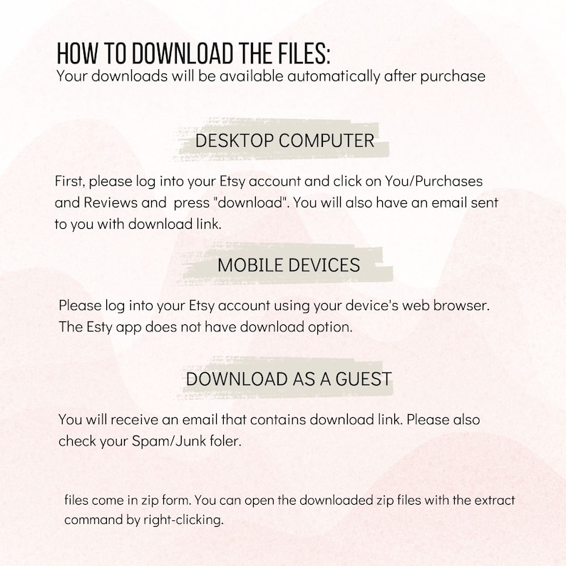 May include: A white background with pink and peach watercolor-like designs. The text "HOW TO DOWNLOAD THE FILES:" is at the top of the image. The text "Your downloads will be available automatically after purchase" is below the title. The text "DESKTOP COMPUTER" is in a box with a pink and peach watercolor-like design. The text "First, please log into your Etsy account and click on You/Purchases and Reviews and press "download". You will also have an email sent to you with download link." is below the box. The text "MOBILE DEVICES" is in a box with a pink and peach watercolor-like design. The text "Please log into your Etsy account using your device's web browser. The Etsy app does not have download option." is below the box. The text "DOWNLOAD AS A GUEST" is in a box with a pink and peach watercolor-like design. The text "You will receive an email that contains download link. Please also check your Spam/Junk folder." is below the box. The text "files come in zip form. You can open the downloaded zip files with the extract command by right-clicking." is at the bottom of the image.