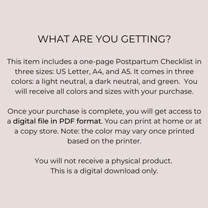 May include: Text overlay on a white background that reads "What are you getting?"  This item includes a one-page Postpartum Checklist in three sizes: US Letter, A4, and A5. It comes in three colors: a light neutral, a dark neutral, and green. You will receive all colors and sizes with your purchase. Once your purchase is complete, you will get access to a digital file in PDF format. You can print at home or at a copy store. Note: the color may vary once printed based on the printer. You will not receive a physical product. This is a digital download only.