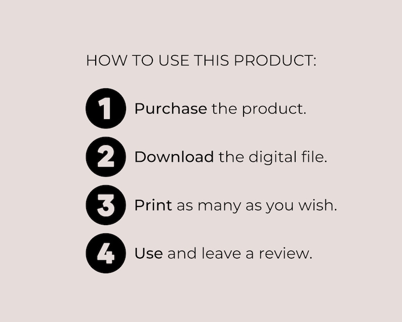 May include: A black and white graphic with four numbered steps on how to use a digital product. The steps are: 1. Purchase the product, 2. Download the digital file, 3. Print as many as you wish, and 4. Use and leave a review.