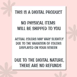 May include: A white rectangular sign with black text on a pink background. The text reads: "THIS IS A DIGITAL PRODUCT. NO PHYSICAL ITEMS WILL BE SHIPPED TO YOU. ACTUAL COLORS MAY VARY SLIGHTLY DUE TO THE VARIATION OF COLORS DISPLAYED ON YOUR SCREEN. DUE TO THE DIGITAL NATURE, THERE ARE NO REFUNDS."