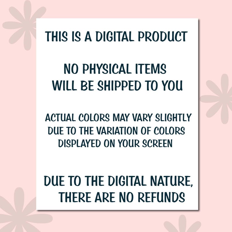 May include: A white rectangular sign with black text on a pink background. The text reads: "THIS IS A DIGITAL PRODUCT. NO PHYSICAL ITEMS WILL BE SHIPPED TO YOU. ACTUAL COLORS MAY VARY SLIGHTLY DUE TO THE VARIATION OF COLORS DISPLAYED ON YOUR SCREEN. DUE TO THE DIGITAL NATURE, THERE ARE NO REFUNDS."