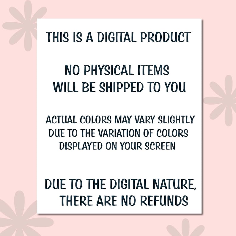 May include: A white rectangular sign with black text on a pink background. The text reads: "THIS IS A DIGITAL PRODUCT. NO PHYSICAL ITEMS WILL BE SHIPPED TO YOU. ACTUAL COLORS MAY VARY SLIGHTLY DUE TO THE VARIATION OF COLORS DISPLAYED ON YOUR SCREEN. DUE TO THE DIGITAL NATURE, THERE ARE NO REFUNDS."