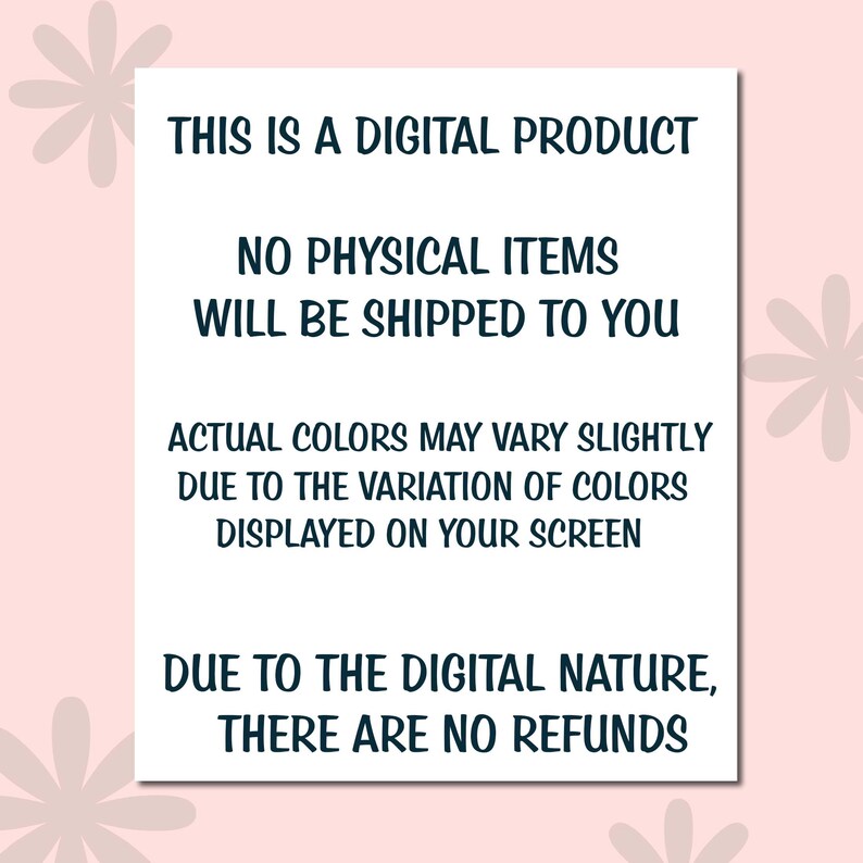 May include: A white rectangular sign with black text on a pink background. The text reads: "THIS IS A DIGITAL PRODUCT. NO PHYSICAL ITEMS WILL BE SHIPPED TO YOU. ACTUAL COLORS MAY VARY SLIGHTLY DUE TO THE VARIATION OF COLORS DISPLAYED ON YOUR SCREEN. DUE TO THE DIGITAL NATURE, THERE ARE NO REFUNDS."