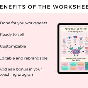 May include: A pink and white checklist with five checkboxes and the text "BENEFITS OF THE WORKSHEETS" at the top. The checklist items are "Done for you worksheets", "Ready to sell", "Customizable", "Editable and rebrandable", and "Add as a bonus in your coaching program". A tablet screen shows a colorful worksheet with the text "ADHD PLAN OF ACTION more coping skills" and a pen is to the right of the tablet.