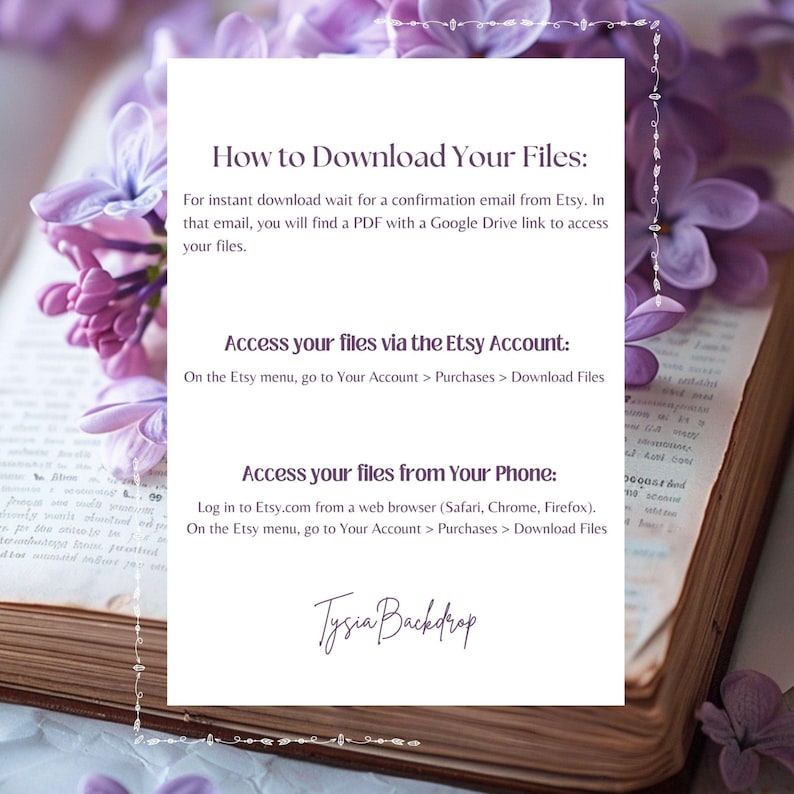 May include: A white card with instructions on how to download digital files from Etsy. The card has a purple floral design on the top and bottom. The text on the card reads: "How to Download Your Files: For instant download wait for a confirmation email from Etsy. In that email, you will find a PDF with a Google Drive link to access your files. Access your files via the Etsy Account: On the Etsy menu, go to Your Account > Purchases > Download Files Access your files from Your Phone: Log in to Etsy.com from a web browser (Safari, Chrome, Firefox). On the Etsy menu, go to Your Account > Purchases > Download Files Tysia Backdrop"