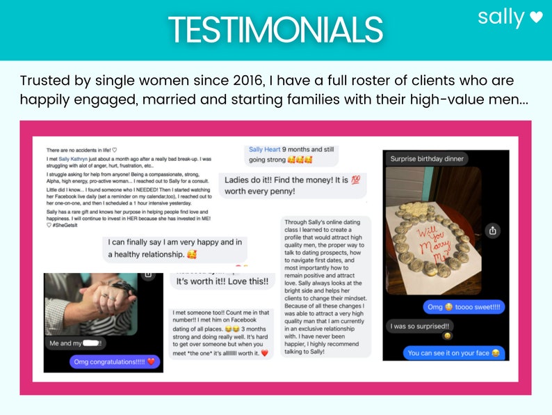 May include: Screenshots of testimonials from clients of a dating coach. The testimonials highlight the coach's success in helping clients find love and build healthy relationships. One testimonial includes a photo of a surprise birthday dinner with a ring made of cookies.