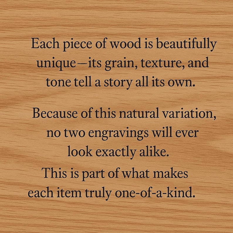 May include: Close-up of a wooden surface with engraved text. The text emphasizes the unique qualities of each wooden piece, highlighting its grain, texture, and tone. The text also mentions that no two engravings will look alike, making each item one-of-a-kind.