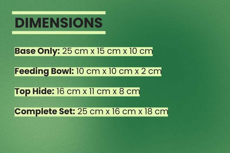 May include: A green informational graphic displaying dimensions for a pet habitat set. Text includes: DIMENSIONS, Base Only: 25 cm x 15 cm x 10 cm, Feeding Bowl: 10 cm x 10 cm x 2 cm, Top Hide: 16 cm x 11 cm x 8 cm, and Complete Set: 25 cm x 16 cm x 18 cm.