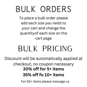 May include: Text on a white background explaining bulk order and pricing information.  Bulk Orders: To place a bulk order please add each size you need to your cart and change the quantity of each size on the cart page. Bulk Pricing: Discount will be automatically applied at checkout, no coupon necessary. 30% off for 5+ items. 35% off for 10+ items. For 50+ items please message us.