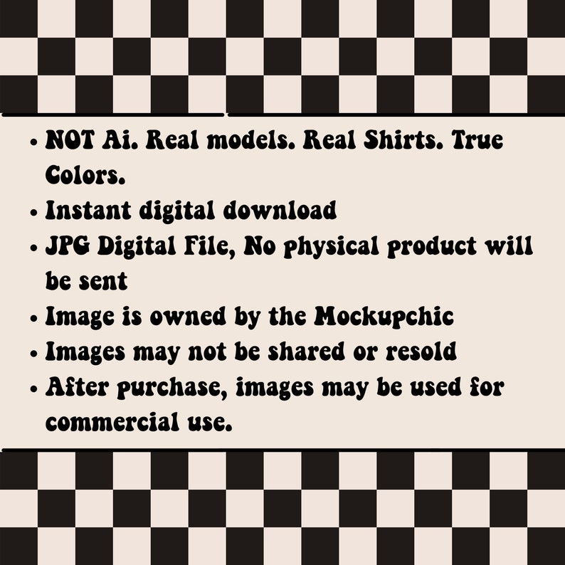 May include: A black and white checkered background with a white text box containing information about a digital product. The text reads: "NOT Ai. Real models. Real Shirts. True Colors. Instant digital download. JPG Digital File, No physical product will be sent. Image is owned by the Mockupchic. Images may not be shared or resold. After purchase, images may be used for commercial use."