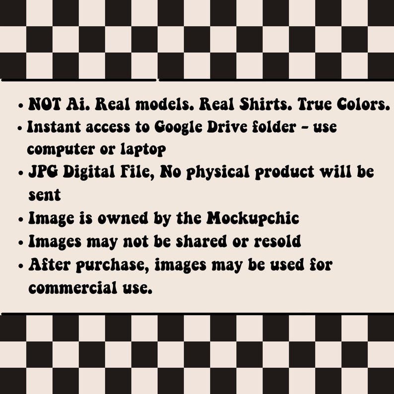 May include: Text on a white background with a black and white checkered pattern. The text reads: "NOT Ai. Real models. Real Shirts. True Colors. Instant access to Google Drive folder - use computer or laptop. JPG Digital File, No physical product will be sent. Image is owned by the Mockupchic. Images may not be shared or resold. After purchase, images may be used for commercial use."