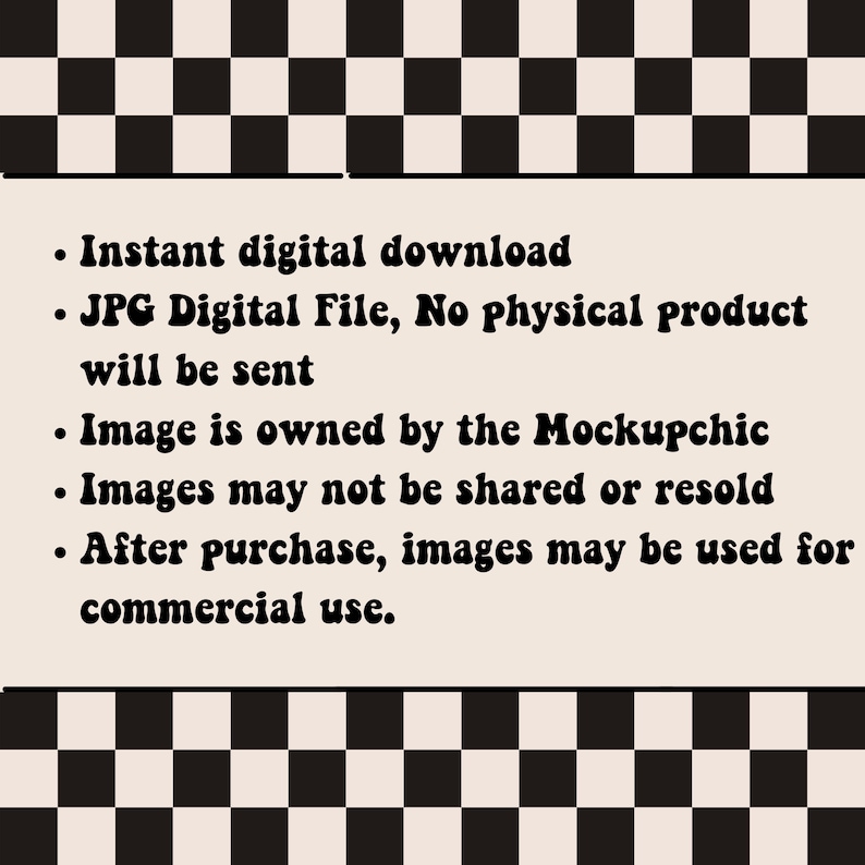 May include: A black and white checkered background with a white rectangle containing text in black. The text reads: "Instant digital download. JPG Digital File, No physical product will be sent. Image is owned by the Mockupchic. Images may not be shared or resold. After purchase, images may be used for commercial use."