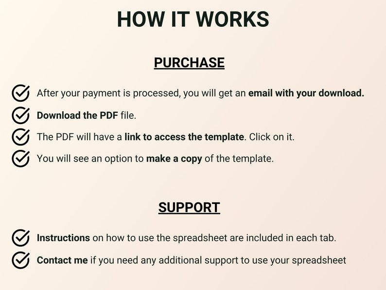 May include: A checklist with checkmarks next to each step on how to purchase and use a digital product. The steps include: After your payment is processed, you will get an email with your download. Download the PDF file. The PDF will have a link to access the template. Click on it. You will see an option to make a copy of the template. Instructions on how to use the spreadsheet are included in each tab. Contact me if you need any additional support to use your spreadsheet.