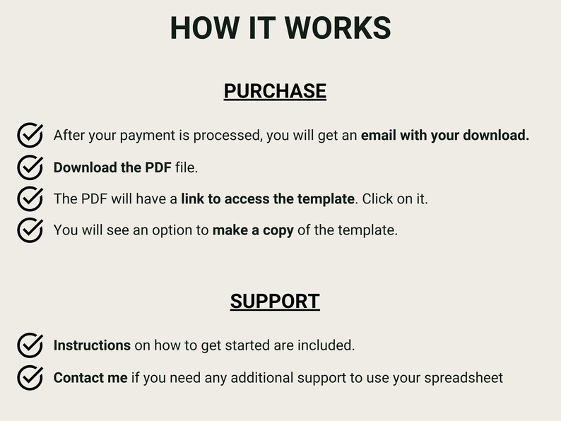 May include: A checklist with checkmarks next to each step on how to purchase and access a digital template. The steps include: After your payment is processed, you will get an email with your download. Download the PDF file. The PDF will have a link to access the template. Click on it. You will see an option to make a copy of the template. The checklist also includes support information: Instructions on how to get started are included. Contact me if you need any additional support to use your spreadsheet.