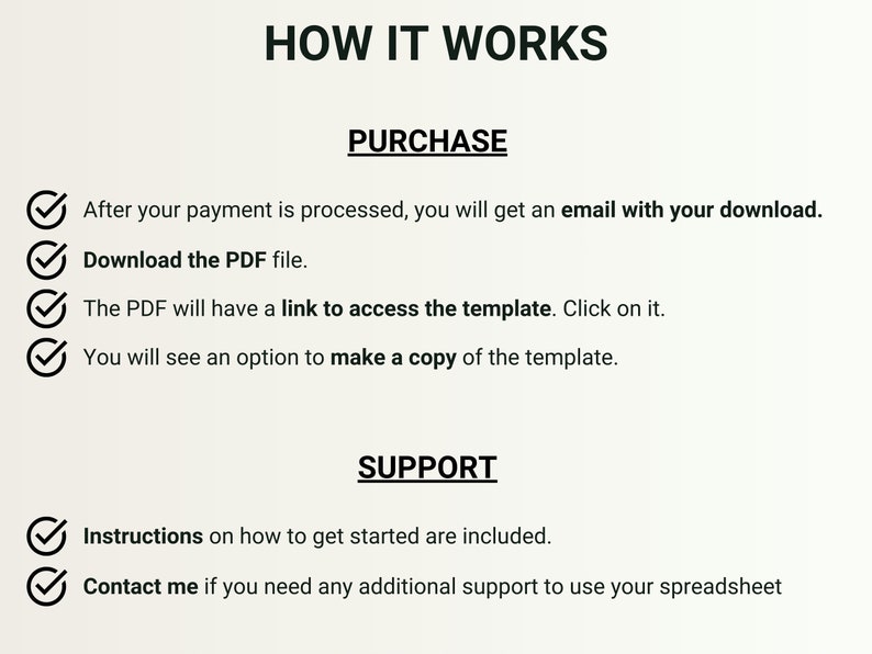 May include: A checklist with checkmarks next to each step on how to purchase and access a digital template. The steps include: After your payment is processed, you will get an email with your download. Download the PDF file. The PDF will have a link to access the template. Click on it. You will see an option to make a copy of the template. The checklist also includes support information: Instructions on how to get started are included. Contact me if you need any additional support to use your spreadsheet.
