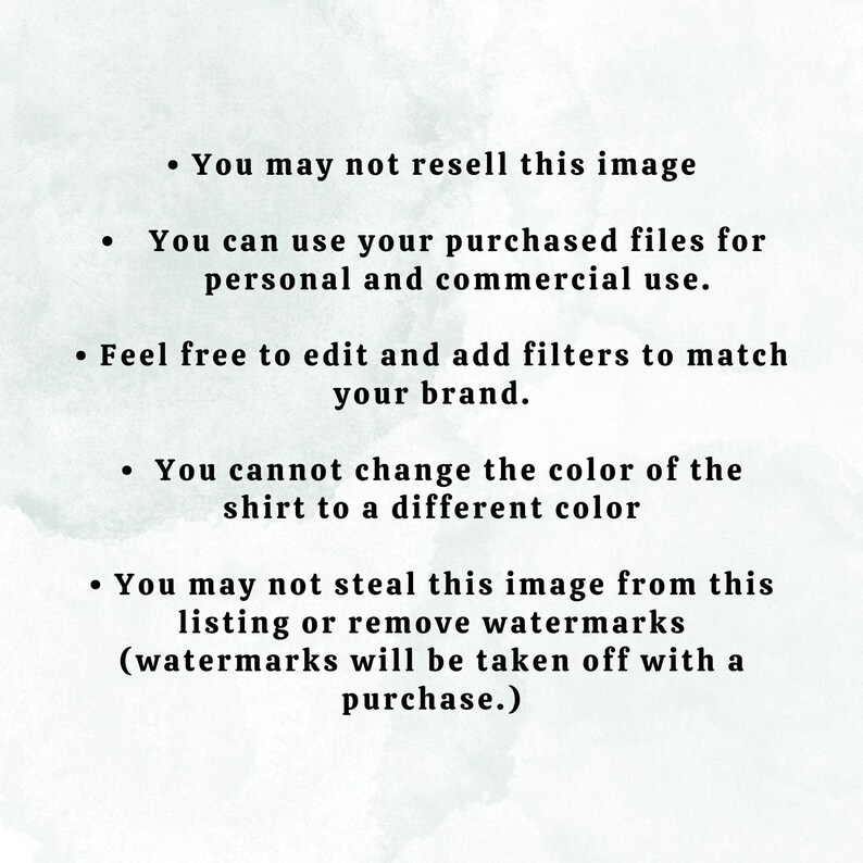May include: Text on a white background with a watercolor effect. The text reads: "You may not resell this image. You can use your purchased files for personal and commercial use. Feel free to edit and add filters to match your brand. You cannot change the color of the shirt to a different color. You may not steal this image from this listing or remove watermarks (watermarks will be taken off with a purchase.)"