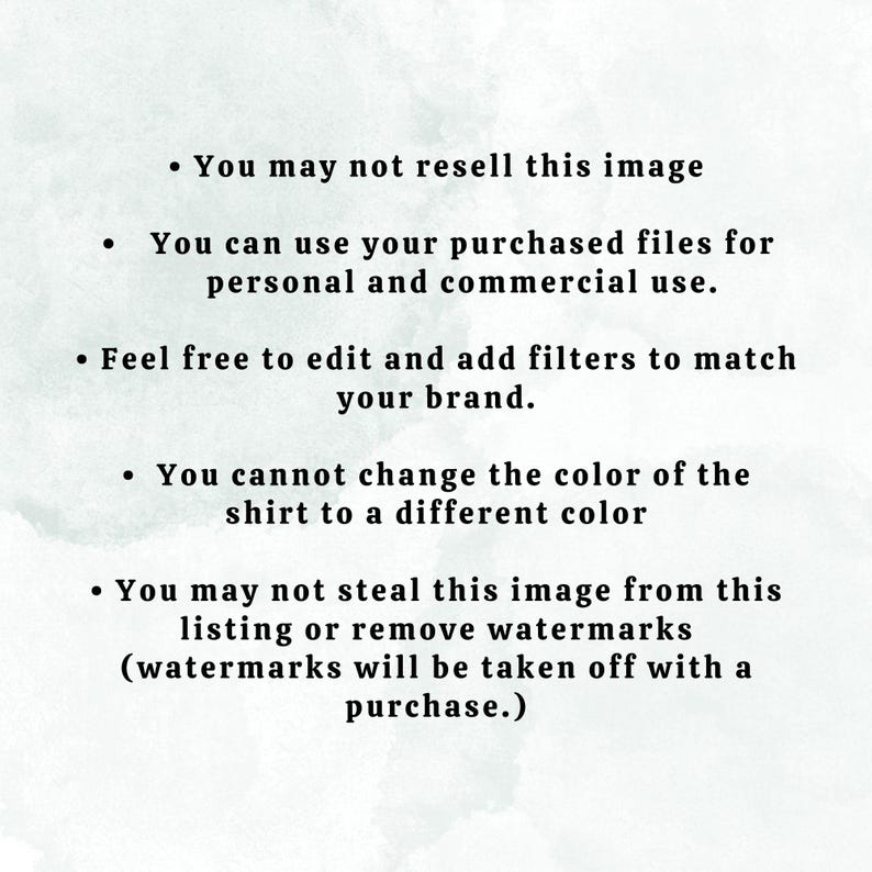 May include: Text on a white background with a watercolor effect. The text reads: "You may not resell this image. You can use your purchased files for personal and commercial use. Feel free to edit and add filters to match your brand. You cannot change the color of the shirt to a different color. You may not steal this image from this listing or remove watermarks (watermarks will be taken off with a purchase.)"