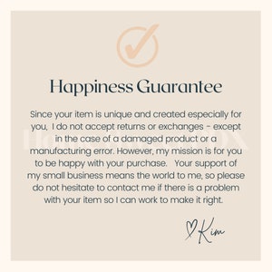 May include: A checkmark icon with a beige background and a black outline. The text "Happiness Guarantee" is in black text. The text below the title reads: "Since your item is unique and created especially for you, I do not accept returns or exchanges - except in the case of a damaged product or a manufacturing error. However, my mission is for you to be happy with your purchase. Your support of my small business means the world to me, so please do not hesitate to contact me if there is a problem with your item so I can work to make it right." The text "Kim" is handwritten in black ink with a heart symbol.