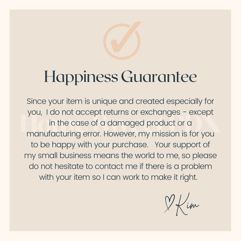 May include: A checkmark icon with a beige background and a black outline. The text "Happiness Guarantee" is in black text. The text below the title reads: "Since your item is unique and created especially for you, I do not accept returns or exchanges - except in the case of a damaged product or a manufacturing error. However, my mission is for you to be happy with your purchase. Your support of my small business means the world to me, so please do not hesitate to contact me if there is a problem with your item so I can work to make it right." The text "Kim" is handwritten in black ink with a heart symbol.