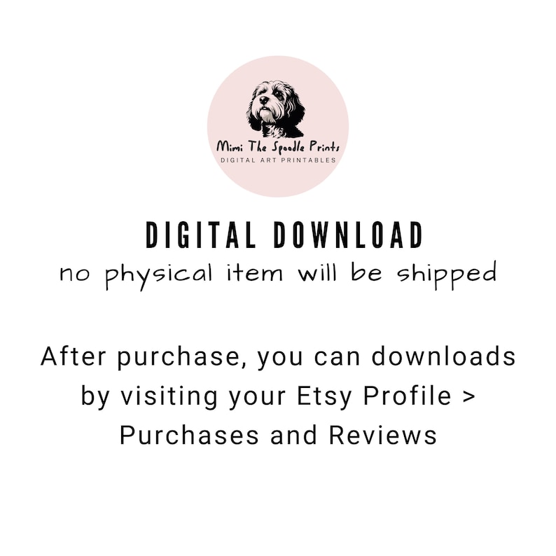 May include: Digital download text with a graphic of a dog in a circle. The text reads "Mimi The Spoodle Prints, Digital Art Printables, DIGITAL DOWNLOAD, no physical item will be shipped, After purchase, you can downloads by visiting your Etsy Profile > Purchases and Reviews."