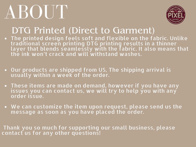 May include: Text on a beige background explaining the Direct to Garment (DTG) printing process. The text explains that DTG printing is soft and flexible on the fabric, unlike traditional screen printing. It also explains that the products are shipped from the US and are made on demand. The text also states that the items can be customized upon request.