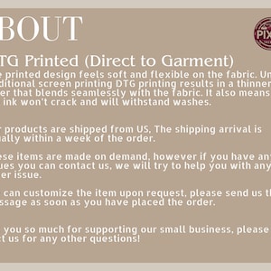 May include: Text on a beige background that reads "ABOUT" in large black letters. Below the word "ABOUT" is the text "DTG Printed (Direct to Garment)" in black letters. The text below that reads: "The printed design feels soft and flexible on the fabric. Unlike traditional screen printing DTG printing results in a thinner layer that blends seamlessly with the fabric. It also means that the ink won't crack and will withstand washes."  The text below that reads: "Our products are shipped from US, The shipping arrival is usually within a week of the order." The text below that reads: "These items are made on demand, however if you have any issues you can contact us, we will try to help you with any order issue." The text below that reads: "We can customize the item upon request, please send us the message as soon as you have placed the order." The text below that reads: "Thank you so much for supporting our small business, please contact us for any other questions!"  A small logo in the top right corner reads "PIXEL FRIENDS".