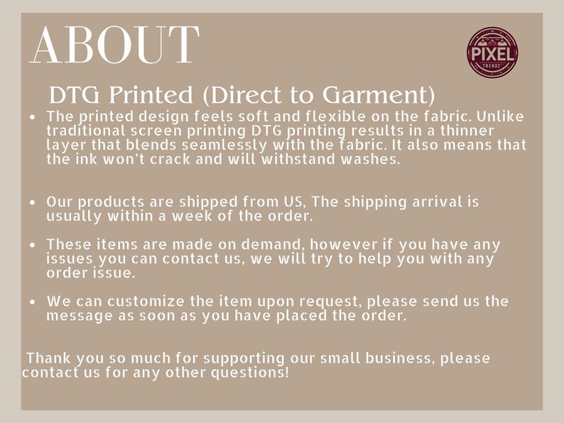 May include: Text on a beige background that reads "ABOUT" in large black letters. Below the word "ABOUT" is the text "DTG Printed (Direct to Garment)" in black letters. The text below that reads: "The printed design feels soft and flexible on the fabric. Unlike traditional screen printing DTG printing results in a thinner layer that blends seamlessly with the fabric. It also means that the ink won't crack and will withstand washes."  The text below that reads: "Our products are shipped from US, The shipping arrival is usually within a week of the order." The text below that reads: "These items are made on demand, however if you have any issues you can contact us, we will try to help you with any order issue." The text below that reads: "We can customize the item upon request, please send us the message as soon as you have placed the order." The text below that reads: "Thank you so much for supporting our small business, please contact us for any other questions!"  A small logo in the top right corner reads "PIXEL FRIENDS".