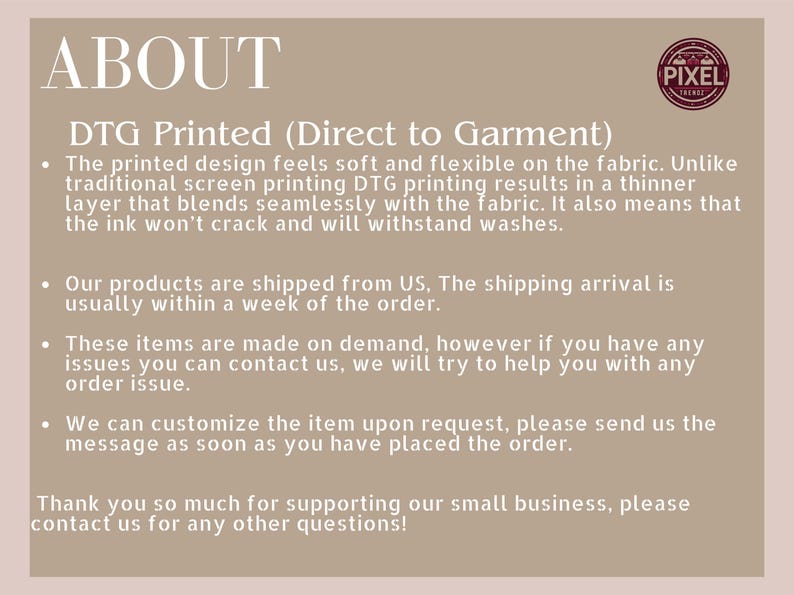 May include: Text explaining the process of Direct to Garment (DTG) printing. The text mentions that DTG printing results in a thinner layer of ink that blends seamlessly with the fabric, making it more durable and resistant to cracking. It also mentions that products are shipped from the US and that customers can contact the seller for any issues or customization requests.